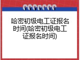 哈密初级电工证报名时间(哈密初级电工证报名时间)
