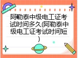 阿勒泰中级电工证考试时间多久(阿勒泰中级电工证考试时间短)