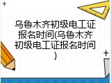 乌鲁木齐初级电工证报名时间(乌鲁木齐初级电工证报名时间)