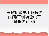 玉树初级电工证报名时间(玉树初级电工证报名时间)