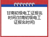 甘南初级电工证报名时间(甘南初级电工证报名时间)