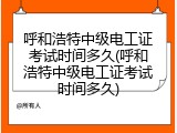 呼和浩特中级电工证考试时间多久(呼和浩特中级电工证考试时间多久)
