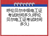 呼伦贝尔中级电工证考试时间多久(呼伦贝尔电工证考试时间多久)