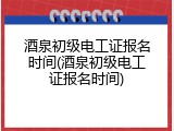 酒泉初级电工证报名时间(酒泉初级电工证报名时间)