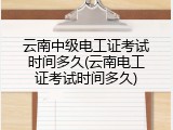 云南中级电工证考试时间多久(云南电工证考试时间多久)