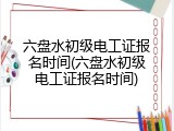 六盘水初级电工证报名时间(六盘水初级电工证报名时间)