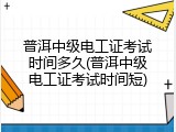 普洱中级电工证考试时间多久(普洱中级电工证考试时间短)