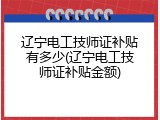 辽宁电工技师证补贴有多少(辽宁电工技师证补贴金额)