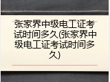 张家界中级电工证考试时间多久(张家界中级电工证考试时间多久)