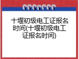十堰初级电工证报名时间(十堰初级电工证报名时间)
