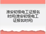淮安初级电工证报名时间(淮安初级电工证报名时间)