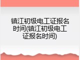 镇江初级电工证报名时间(镇江初级电工证报名时间)