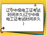 辽宁中级电工证考试时间多久(辽宁中级电工证考试时间多久)
