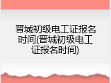 晋城初级电工证报名时间(晋城初级电工证报名时间)