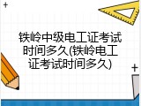 铁岭中级电工证考试时间多久(铁岭电工证考试时间多久)