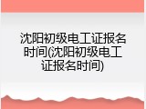 沈阳初级电工证报名时间(沈阳初级电工证报名时间)