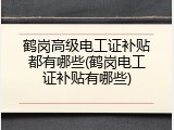 鹤岗高级电工证补贴都有哪些(鹤岗电工证补贴有哪些)