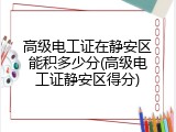 高级电工证在静安区能积多少分(高级电工证静安区得分)
