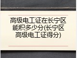 高级电工证在长宁区能积多少分(长宁区高级电工证得分)