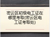密云区初级电工证在哪里考取(密云区电工证考取处)