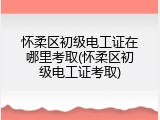 怀柔区初级电工证在哪里考取(怀柔区初级电工证考取)