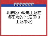 北辰区中级电工证在哪里考的(北辰区电工证考处)