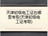 天津初级电工证在哪里考取(天津初级电工证考取)