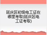 延庆区初级电工证在哪里考取(延庆区电工证考取)