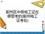 蓟州区中级电工证在哪里考的(蓟州电工证考处)
