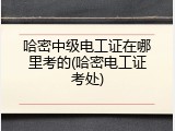 哈密中级电工证在哪里考的(哈密电工证考处)
