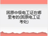固原中级电工证在哪里考的(固原电工证考处)