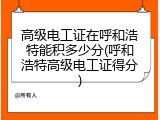 高级电工证在呼和浩特能积多少分(呼和浩特高级电工证得分)