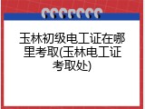 玉林初级电工证在哪里考取(玉林电工证考取处)