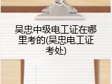 吴忠中级电工证在哪里考的(吴忠电工证考处)