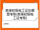 贵港初级电工证在哪里考取(贵港初级电工证考取)
