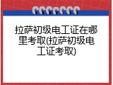 拉萨初级电工证在哪里考取(拉萨初级电工证考取)