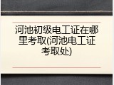 河池初级电工证在哪里考取(河池电工证考取处)