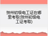 贺州初级电工证在哪里考取(贺州初级电工证考取)