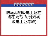防城港初级电工证在哪里考取(防城港初级电工证考取)