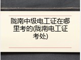 陇南中级电工证在哪里考的(陇南电工证考处)