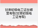 甘肃初级电工证在哪里考取(甘肃初级电工证考取)