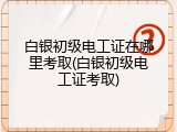 白银初级电工证在哪里考取(白银初级电工证考取)