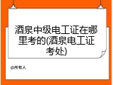 酒泉中级电工证在哪里考的(酒泉电工证考处)