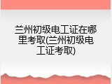 兰州初级电工证在哪里考取(兰州初级电工证考取)