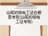 汕尾初级电工证在哪里考取(汕尾初级电工证考取)