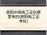 贵阳中级电工证在哪里考的(贵阳电工证考处)