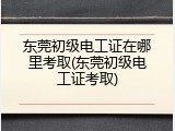东莞初级电工证在哪里考取(东莞初级电工证考取)