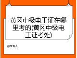 黄冈中级电工证在哪里考的(黄冈中级电工证考处)