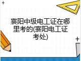 襄阳中级电工证在哪里考的(襄阳电工证考处)