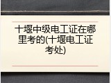 十堰中级电工证在哪里考的(十堰电工证考处)